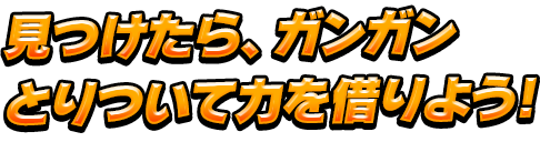 見つけたら、ガンガンとりついて力を借りよう!